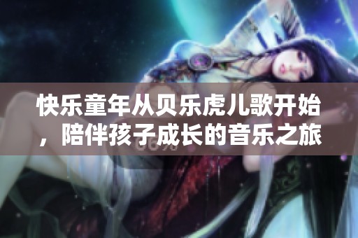 快乐童年从贝乐虎儿歌开始，陪伴孩子成长的音乐之旅
