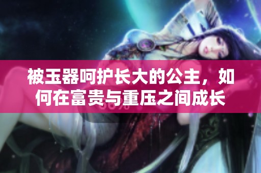 被玉器呵护长大的公主，如何在富贵与重压之间成长