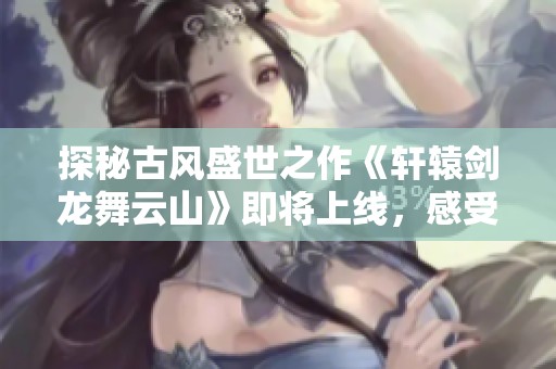 探秘古风盛世之作《轩辕剑龙舞云山》即将上线，感受龙舞的传奇与魅力