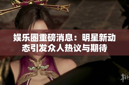 娱乐圈重磅消息：明星新动态引发众人热议与期待