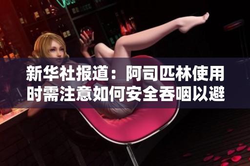 新华社报道：阿司匹林使用时需注意如何安全吞咽以避免不适和风险