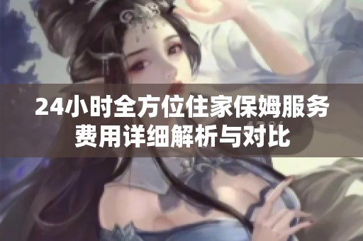24小时全方位住家保姆服务费用详细解析与对比
