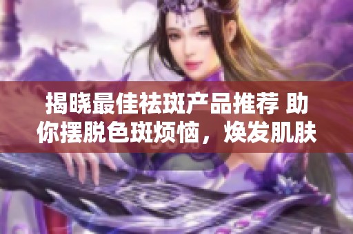 揭晓最佳祛斑产品推荐 助你摆脱色斑烦恼，焕发肌肤自信光彩