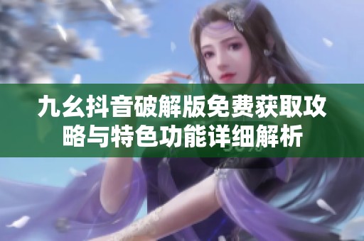 九幺抖音破解版免费获取攻略与特色功能详细解析