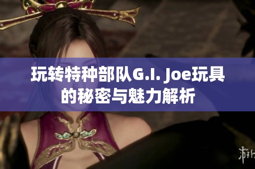 玩转特种部队G.I. Joe玩具的秘密与魅力解析