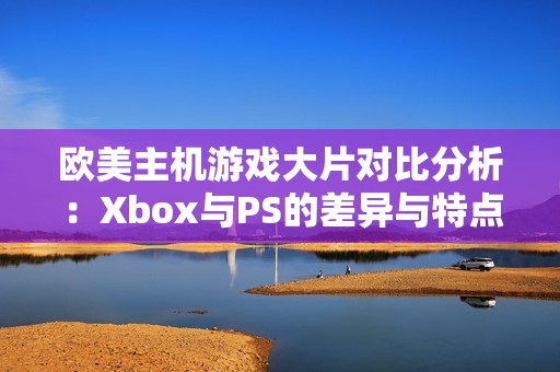 欧美主机游戏大片对比分析：Xbox与PS的差异与特点揭秘