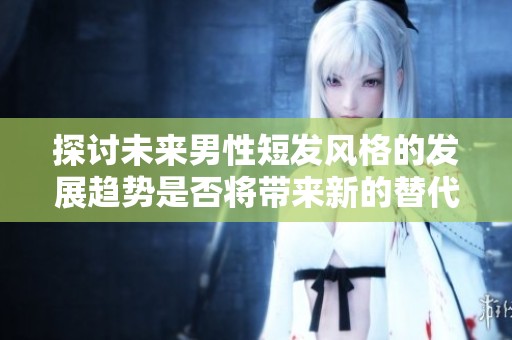 探讨未来男性短发风格的发展趋势是否将带来新的替代发型选择