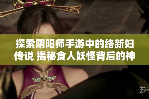 探索阴阳师手游中的络新妇传说 揭秘食人妖怪背后的神秘故事与传说