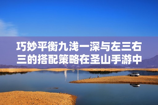 巧妙平衡九浅一深与左三右三的搭配策略在圣山手游中的应用探索