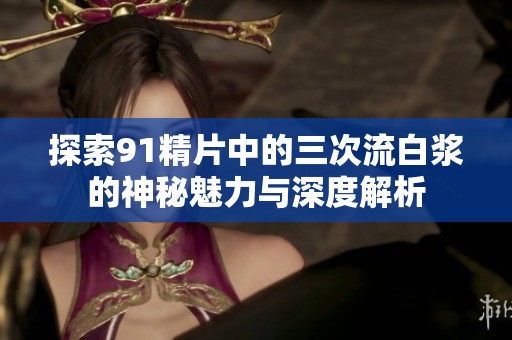 探索91精片中的三次流白浆的神秘魅力与深度解析