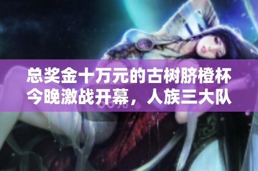 总奖金十万元的古树脐橙杯今晚激战开幕，人族三大队伍能否问鼎夺冠荣耀