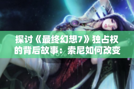 探讨《最终幻想7》独占权的背后故事：索尼如何改变游戏行业的竞争格局