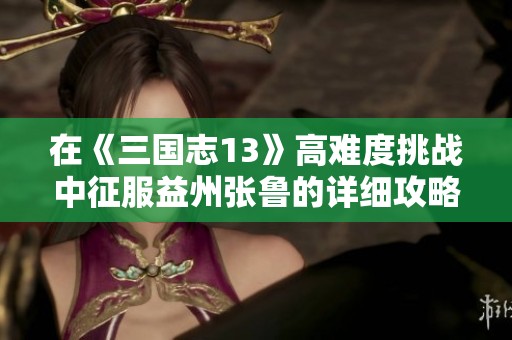 在《三国志13》高难度挑战中征服益州张鲁的详细攻略与战略解析