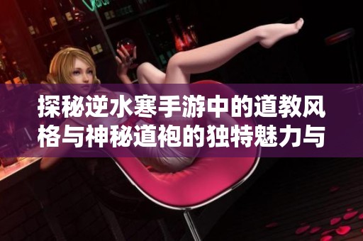 探秘逆水寒手游中的道教风格与神秘道袍的独特魅力与设计细节