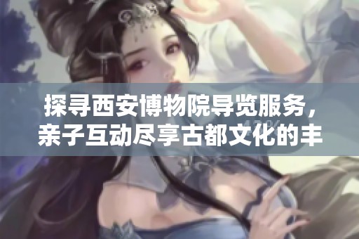 探寻西安博物院导览服务，亲子互动尽享古都文化的丰富魅力与历史底蕴