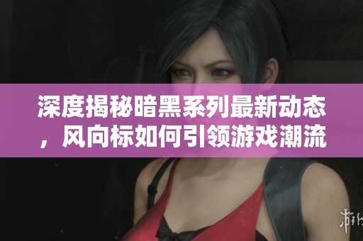 深度揭秘暗黑系列最新动态，风向标如何引领游戏潮流
