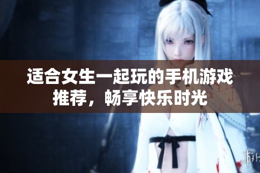 适合女生一起玩的手机游戏推荐，畅享快乐时光
