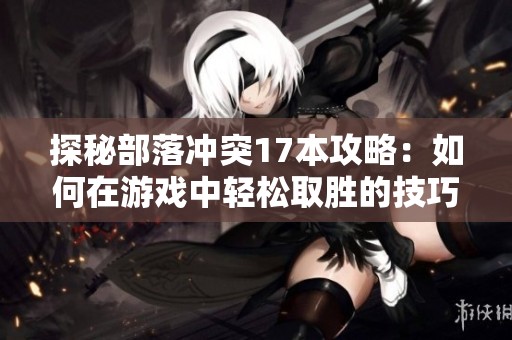 探秘部落冲突17本攻略：如何在游戏中轻松取胜的技巧与策略分享