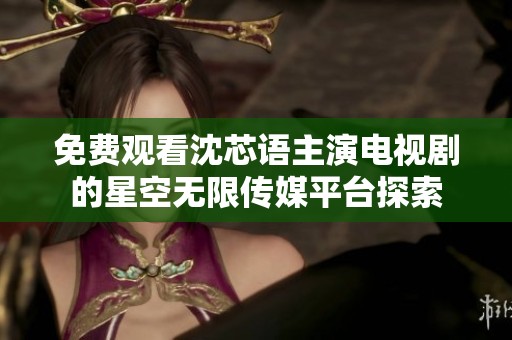 免费观看沈芯语主演电视剧的星空无限传媒平台探索
