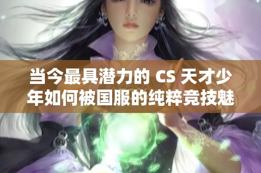 当今最具潜力的 CS 天才少年如何被国服的纯粹竞技魅力所征服
