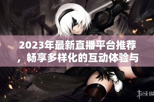 2023年最新直播平台推荐，畅享多样化的互动体验与乐趣