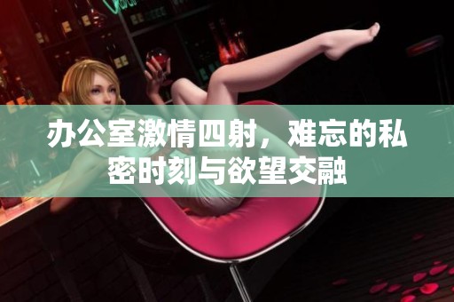 办公室激情四射，难忘的私密时刻与欲望交融