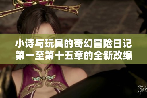 小诗与玩具的奇幻冒险日记第一至第十五章的全新改编计划