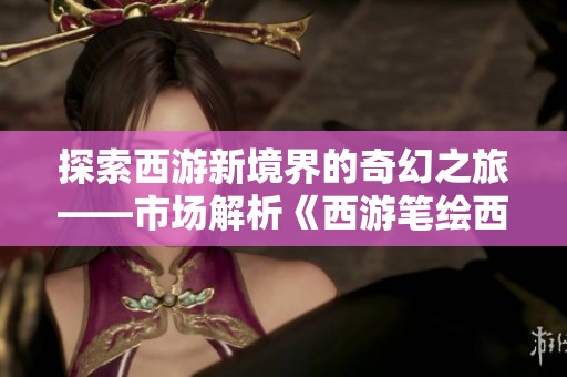 探索西游新境界的奇幻之旅——市场解析《西游笔绘西行》全新篇章