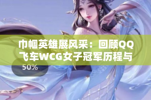 巾帼英雄展风采：回顾QQ飞车WCG女子冠军历程与辉煌成就