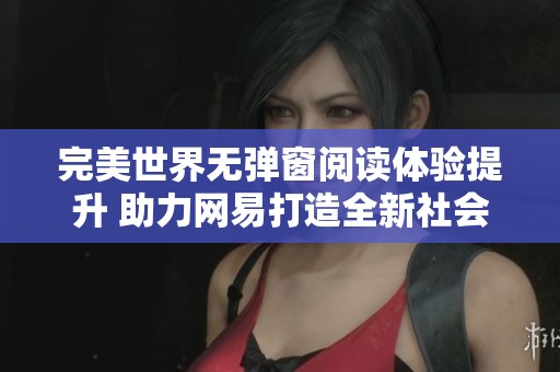 完美世界无弹窗阅读体验提升 助力网易打造全新社会新闻平台