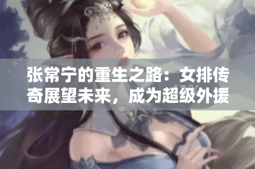 张常宁的重生之路：女排传奇展望未来，成为超级外援的新希望