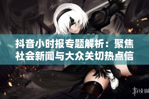 抖音小时报专题解析：聚焦社会新闻与大众关切热点信息分享