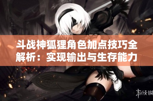斗战神狐狸角色加点技巧全解析：实现输出与生存能力双重提升的全面策略指南