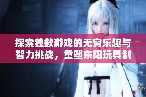 探索独数游戏的无穷乐趣与智力挑战，重塑东阳玩具制造的魅力与创新