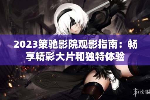 2023策驰影院观影指南：畅享精彩大片和独特体验