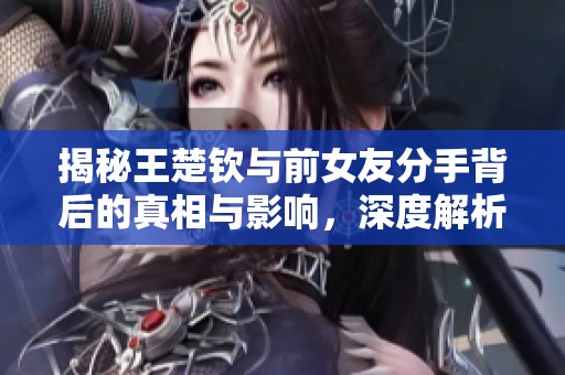 揭秘王楚钦与前女友分手背后的真相与影响，深度解析他们的关系演变