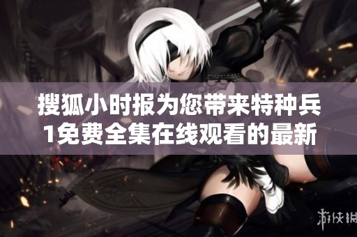 搜狐小时报为您带来特种兵1免费全集在线观看的最新消息与社会热点文章汇总