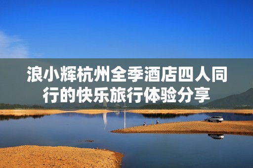 浪小辉杭州全季酒店四人同行的快乐旅行体验分享