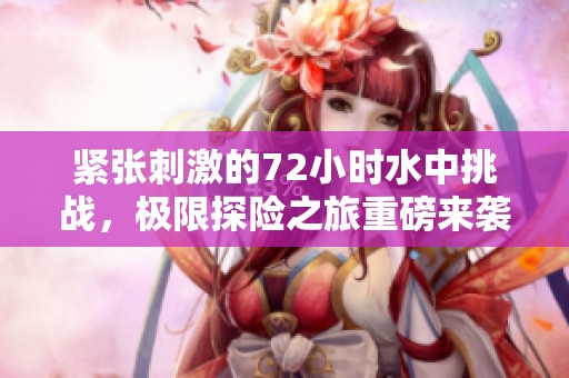 紧张刺激的72小时水中挑战，极限探险之旅重磅来袭