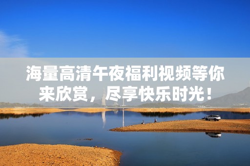 海量高清午夜福利视频等你来欣赏，尽享快乐时光！