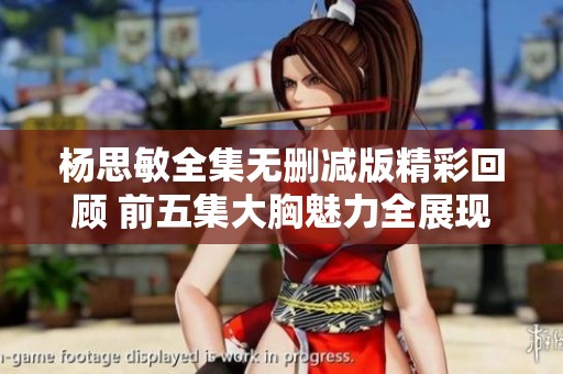 杨思敏全集无删减版精彩回顾 前五集大胸魅力全展现
