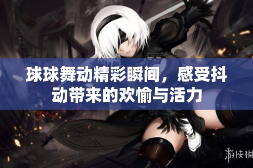 球球舞动精彩瞬间，感受抖动带来的欢愉与活力