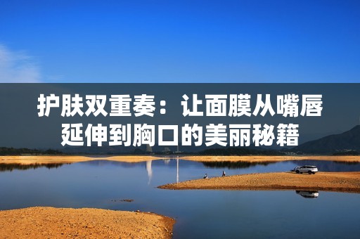 护肤双重奏：让面膜从嘴唇延伸到胸口的美丽秘籍