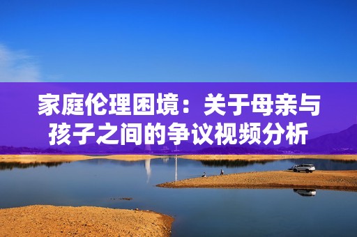 家庭伦理困境：关于母亲与孩子之间的争议视频分析