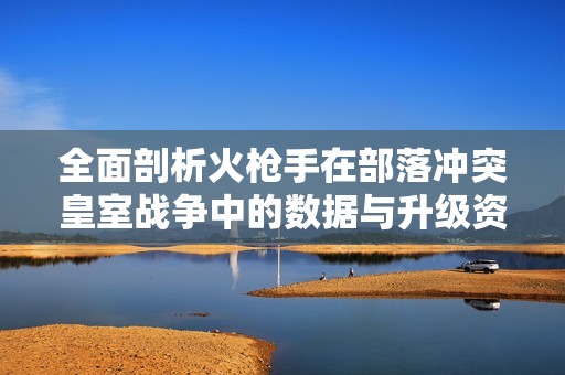 全面剖析火枪手在部落冲突皇室战争中的数据与升级资源指南