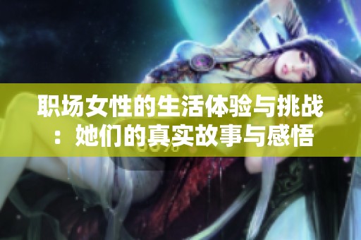 职场女性的生活体验与挑战：她们的真实故事与感悟