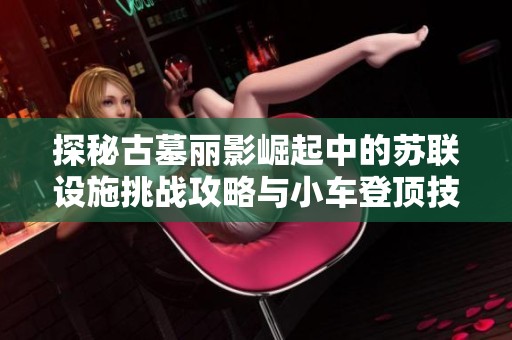 探秘古墓丽影崛起中的苏联设施挑战攻略与小车登顶技巧详解