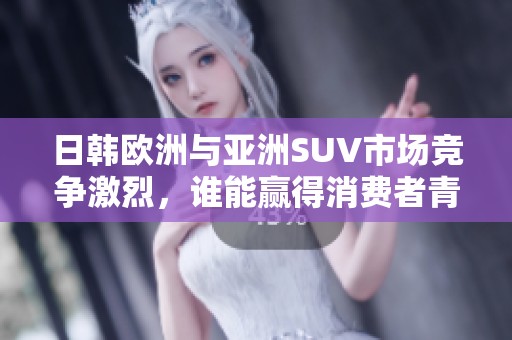 日韩欧洲与亚洲SUV市场竞争激烈，谁能赢得消费者青睐