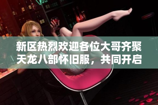 新区热烈欢迎各位大哥齐聚天龙八部怀旧服，共同开启全新冒险之旅