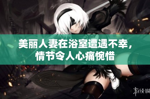 美丽人妻在浴室遭遇不幸，情节令人心痛惋惜